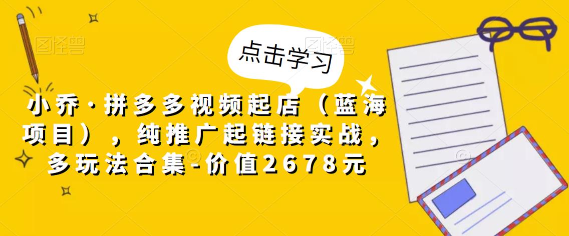 小乔·拼多多视频起店（蓝海项目），纯推广起链接实战，多玩法合集-价值2678元-生财有道