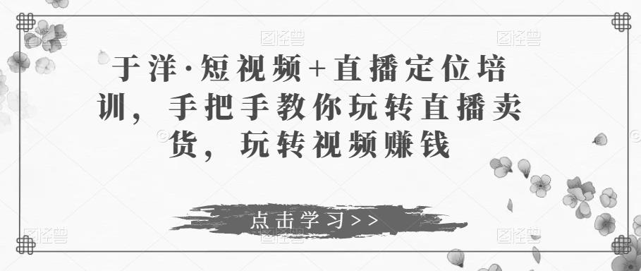 于洋·短视频+直播定位培训，手把手教你玩转直播卖货，玩转视频赚钱-生财有道