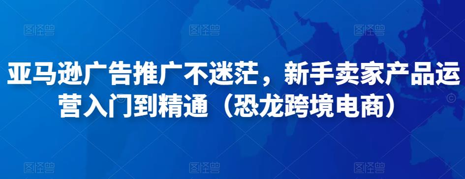 亚马逊广告推广不迷茫，新手卖家产品运营入门到精通（恐龙跨境电商）-生财有道