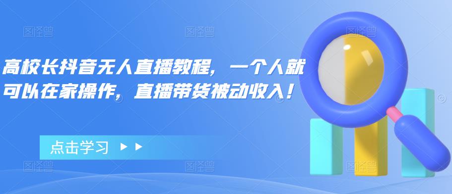 高校长抖音无人直播教程，一个人就可以在家操作，直播带货被动收入！-生财有道