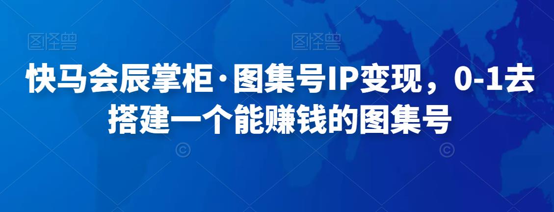 快马会辰掌柜·图集号IP变现，0-1去搭建一个能赚钱的图集号-生财有道