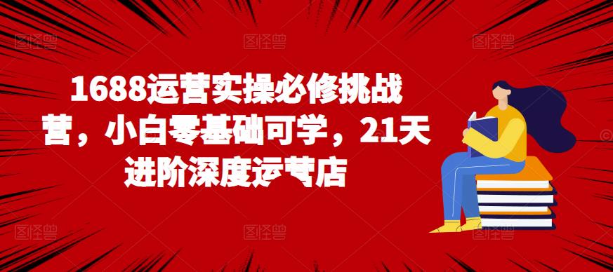 1688运营实操必修挑战营，小白零基础可学，21天进阶深度运营店-生财有道