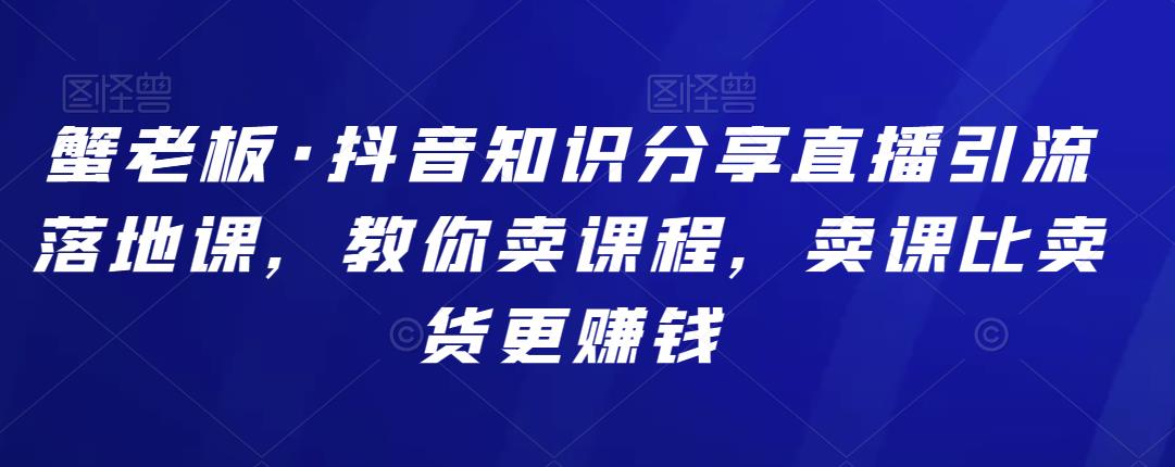 蟹老板·抖音知识分享直播引流落地课，教你卖课程，卖课比卖货更赚钱-生财有道