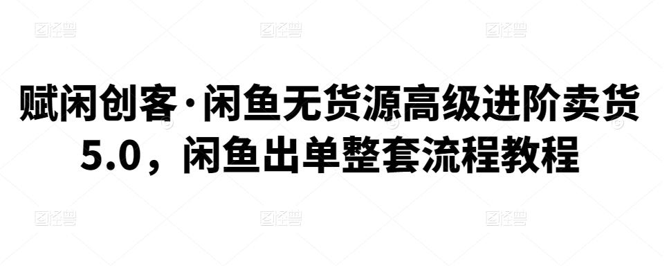 赋闲创客·闲鱼无货源高级进阶卖货5.0，闲鱼出单整套流程教程-生财有道