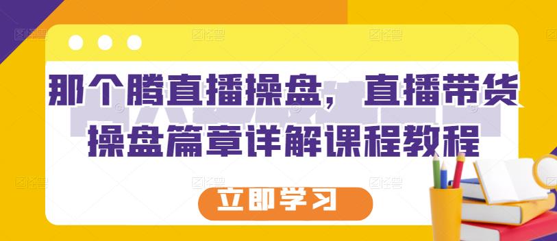 那个腾直播操盘，直播带货操盘篇章详解课程教程-生财有道