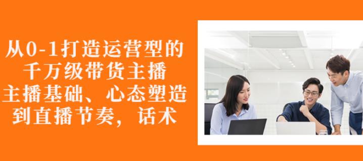 从0-1打造运营型的带货主播：主播基础、心态塑造，能力培养到直播节奏，话术进行全面讲解-生财有道