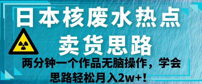 日本核废水热点卖货思路，两分钟一个作品无脑操作，学会思路轻松月入2w+【揭秘】-生财有道