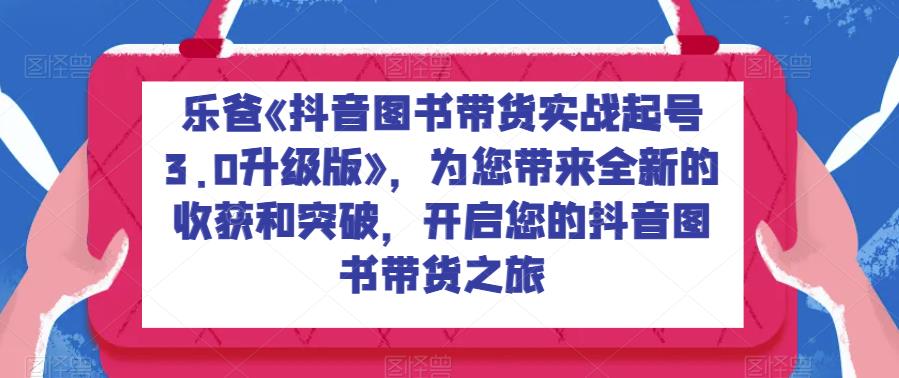 乐爸《抖音图书带货实战起号3.0升级版》，为您带来全新的收获和突破，开启您的抖音图书带货之旅-生财有道