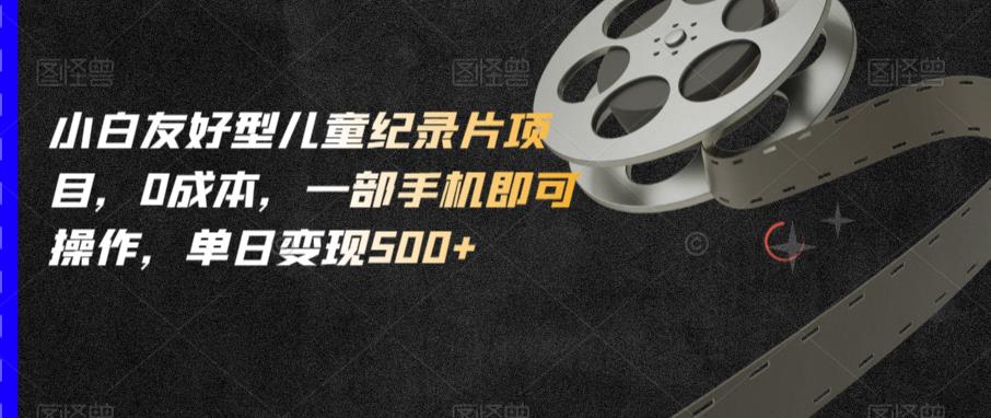 小白友好型儿童纪录片项目，0成本，一部手机即可操作，单日变现500+【揭秘】-生财有道