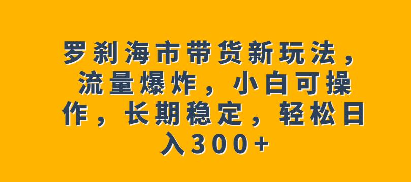 罗刹海市带货新玩法，流量爆炸，小白可操作，长期稳定，轻松日入300+【揭秘】-生财有道