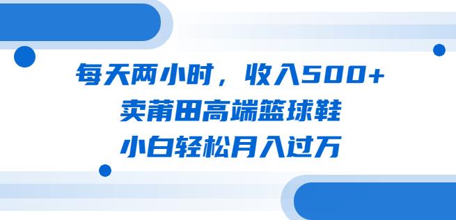 每天两小时，收入500+，卖莆田高端篮球鞋，小白轻松月入过万（教程+素材）【揭秘】-生财有道