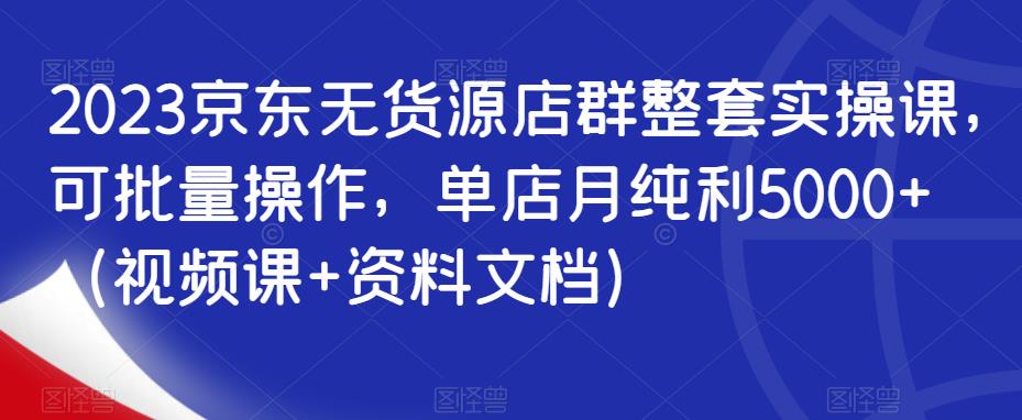 2023京东无货源店群整套实操课，可批量操作，单店月纯利5000+（视频课+资料文档）-生财有道