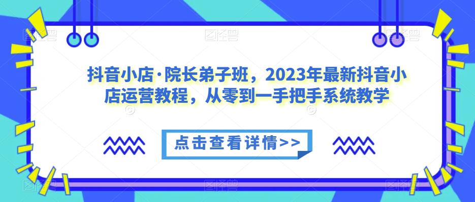 抖音小店·院长弟子班，2023年最新抖音小店运营教程，从零到一手把手系统教学-生财有道