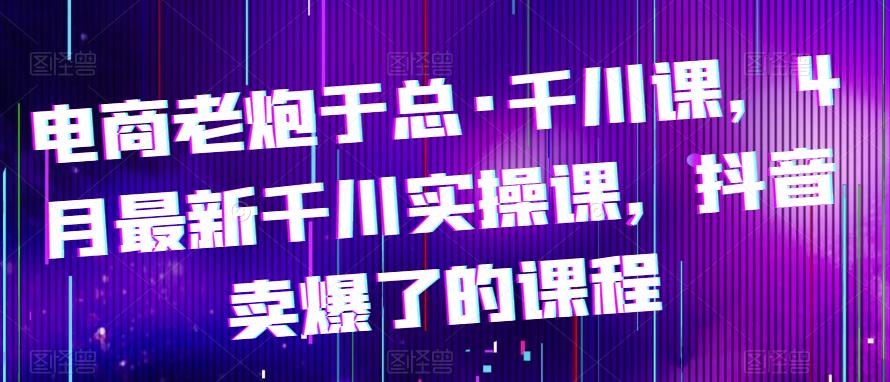 电商老炮于总·千川课，最新千川实操课，抖音卖爆了的课程-生财有道