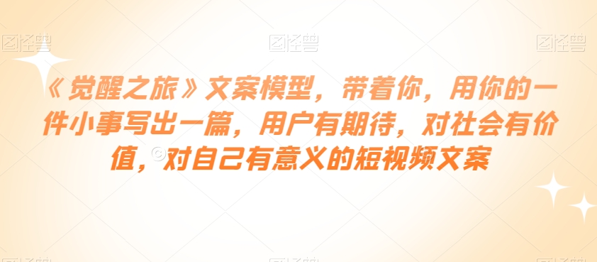 《觉醒之旅》文案模型，带着你，用你的一件小事写出一篇，用户有期待，对社会有价值，对自己有意义的短视频文案-生财有道