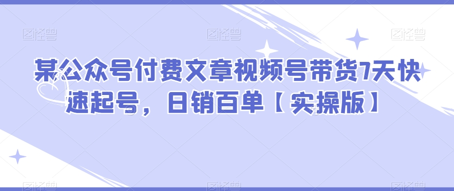某公众号付费文章视频号带货7天快速起号，日销百单【实操版】-生财有道