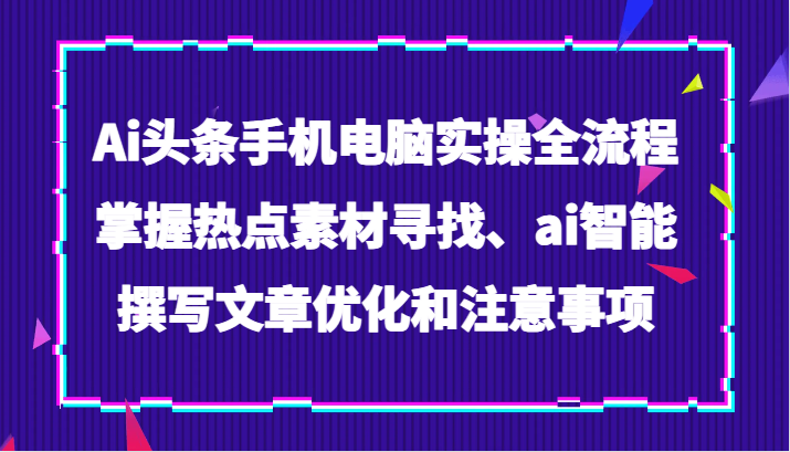 Ai头条手机电脑实操全流程，掌握热点素材寻找、ai智能撰写文章优化和注意事项-生财有道