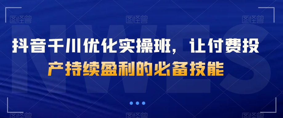 抖音千川优化实操班，让付费投产持续盈利的必备技能-生财有道