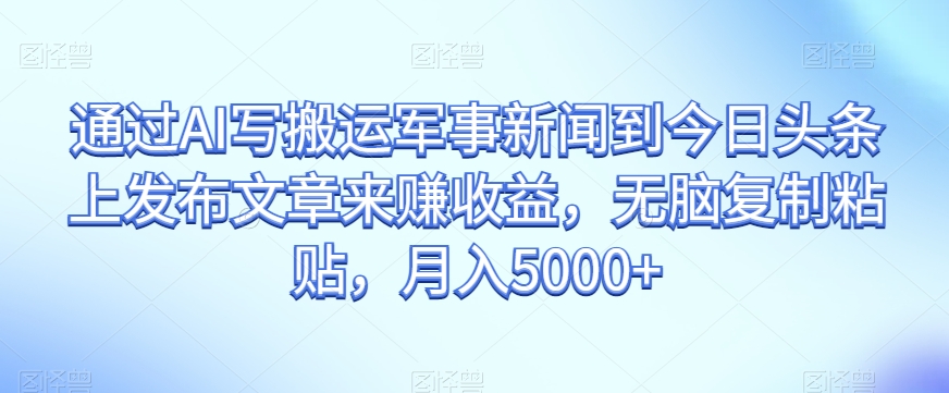 通过AI写搬运军事新闻到今日头条上发布文章来赚收益，无脑复制粘贴，月入5000+【揭秘】-生财有道