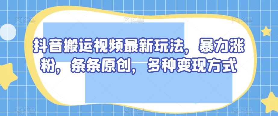 抖音搬运视频最新玩法，暴力涨粉，条条原创，多种变现方式【揭秘】-生财有道