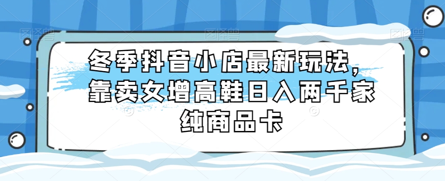 冬季抖音小店最新玩法，靠卖女增高鞋日入两千家纯商品卡【揭秘】-生财有道
