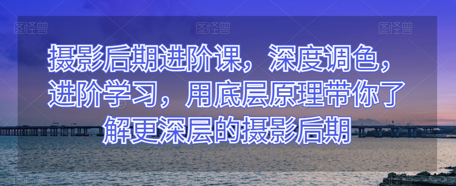 摄影后期进阶课，深度调色，进阶学习，用底层原理带你了解更深层的摄影后期-生财有道