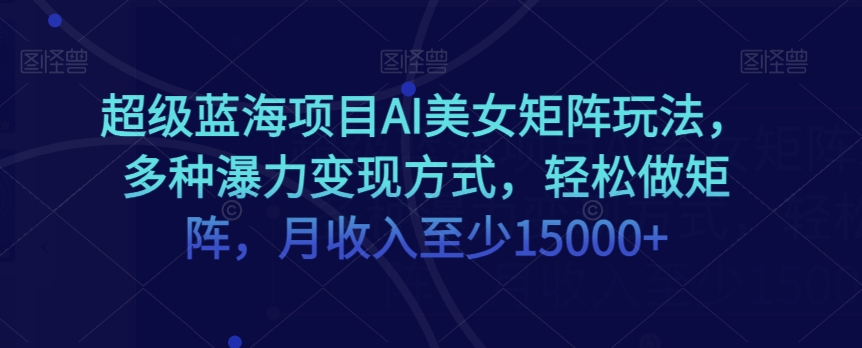 超级蓝海项目AI美女矩阵玩法，多种瀑力变现方式，轻松做矩阵，月收入至少15000+【揭秘】-生财有道