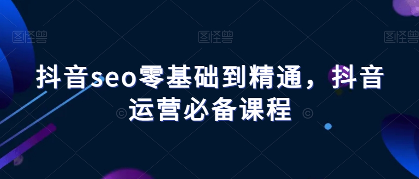 抖音seo零基础到精通，抖音运营必备课程-生财有道