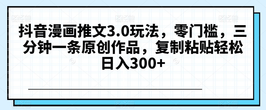 抖音漫画推文3.0玩法，零门槛，三分钟一条原创作品，复制粘贴轻松日入300+【揭秘】-生财有道