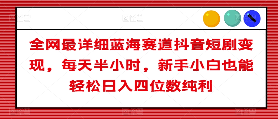 全网最详细蓝海赛道抖音短剧变现，每天半小时，新手小白也能轻松日入四位数纯利【揭秘】-生财有道