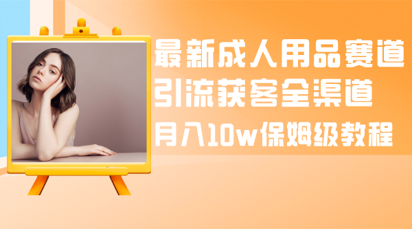 （8309期）最新成人用品赛道引流获客全渠道，月入10w保姆级教程-生财有道