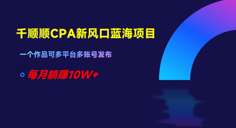 千顺顺CPA新风口蓝海项目，一个作品可多平台多账号发布，每月躺赚10W+【揭秘】-生财有道