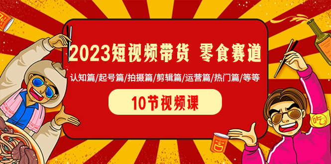 （8358期）2023短视频带货 零食赛道 认知篇/起号篇/拍摄篇/剪辑篇/运营篇/热门篇/等等-生财有道