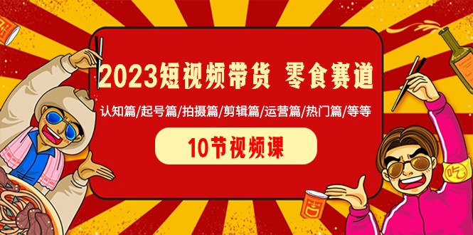 2023短视频带货零食赛道 认知篇/起号篇/拍摄篇/剪辑篇/运营篇/热门篇/等等-生财有道