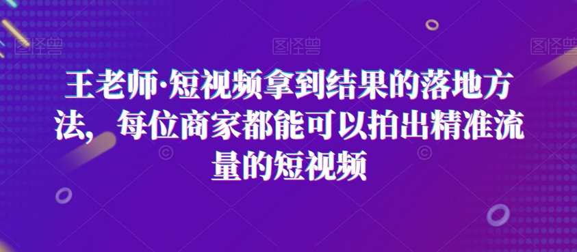 王老师·短视频拿到结果的落地方法，每位商家都能可以拍出精准流量的短视频-生财有道