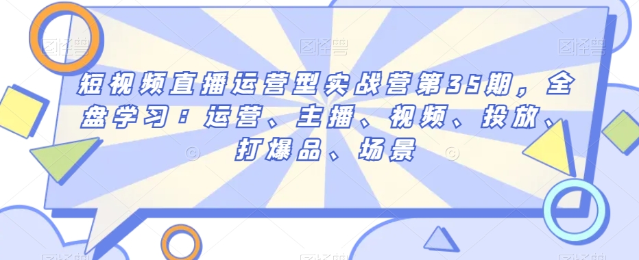 短视频直播运营型实战营第35期，全盘学习：运营、主播、视频、投放、打爆品、场景-生财有道