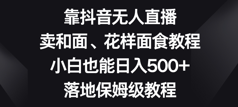 靠抖音无人直播，卖和面、花样面试教程，小白也能日入500+，落地保姆级教程【揭秘】-生财有道