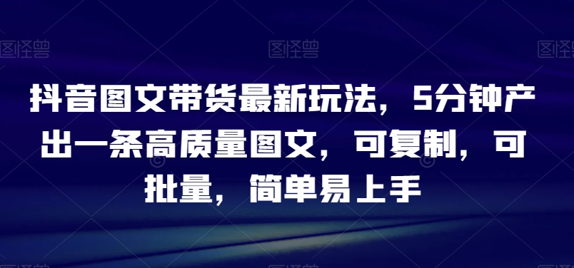 抖音图文带货最新玩法，5分钟产出一条高质量图文，可复制，可批量，简单易上手【揭秘】-生财有道