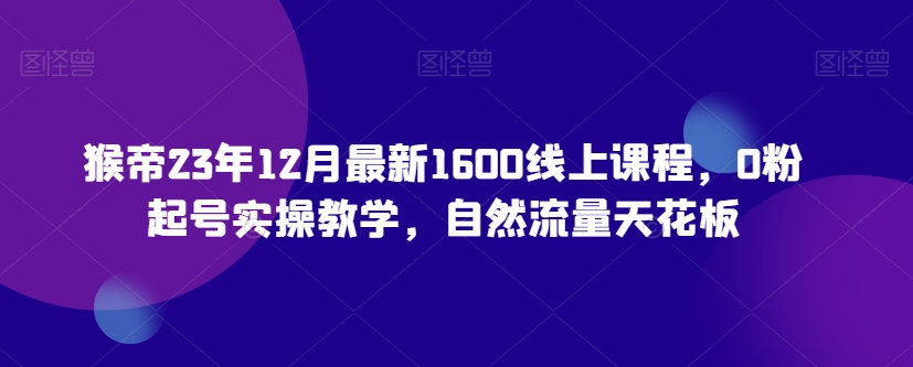 猴帝23年12月最新1600线上课程，0粉起号实操教学，自然流量天花板-生财有道