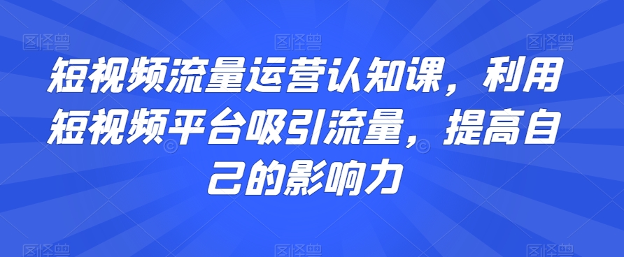 短视频流量运营认知课，利用短视频平台吸引流量，提高自己的影响力-生财有道