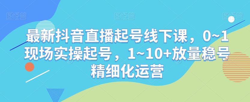 最新抖音直播起号线下课，0~1现场实操起号，1~10+放量稳号精细化运营-生财有道
