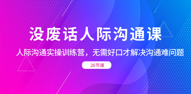 （8462期）没废话人际 沟通课，人际 沟通实操训练营，无需好口才解决沟通难问题（26节-生财有道