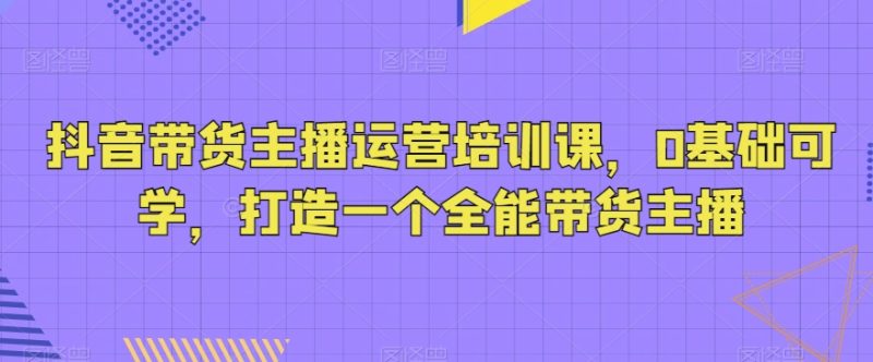 抖音带货主播运营培训课，0基础可学，打造一个全能带货主播-生财有道