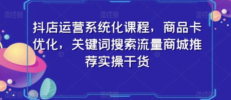 抖店运营系统化课程，商品卡优化，关键词搜索流量商城推荐实操干货-生财有道