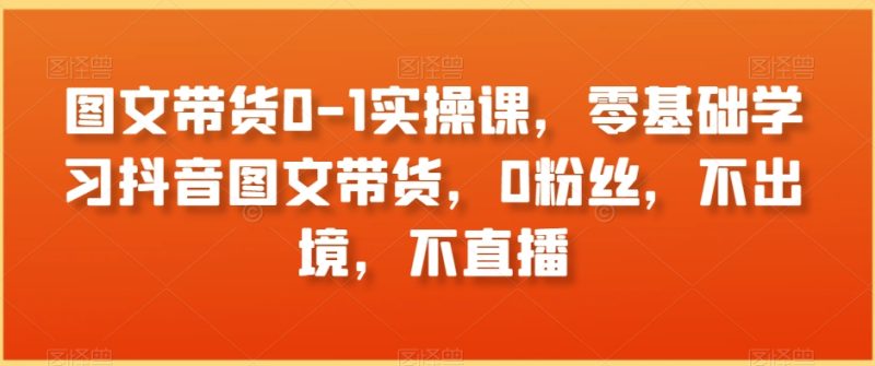 图文带货0-1实操课，零基础学习抖音图文带货，0粉丝，不出境，不直播-生财有道