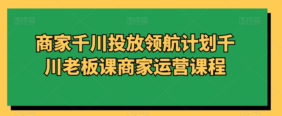 商家千川投放领航计划千川老板课商家运营课程-生财有道