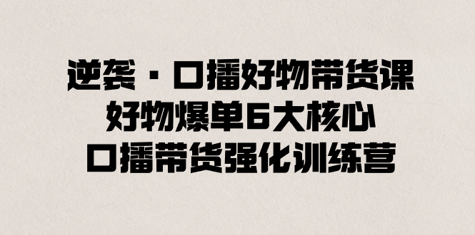 （8625期）逆袭·口播好物带货课，好物爆单6大核心，口播带货强化训练营-生财有道