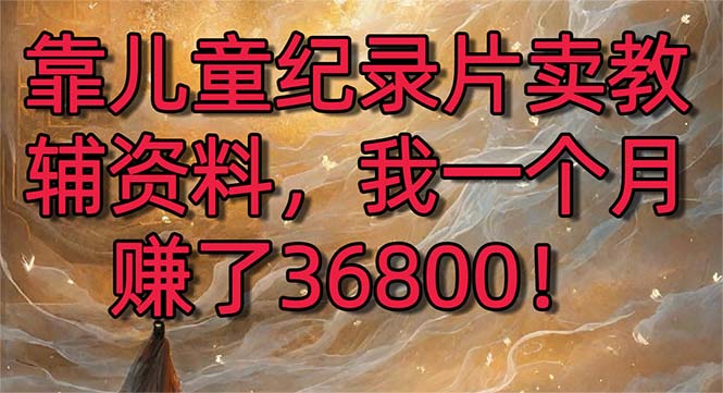 （8808期）靠儿童纪录片卖教辅资料，一个月赚了36800！暴力变现2.0版本，喂饭级教学-生财有道