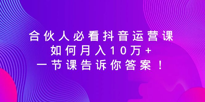 （8824期）合伙人必看抖音运营课，如何月入10万+，一节课告诉你答案！-生财有道