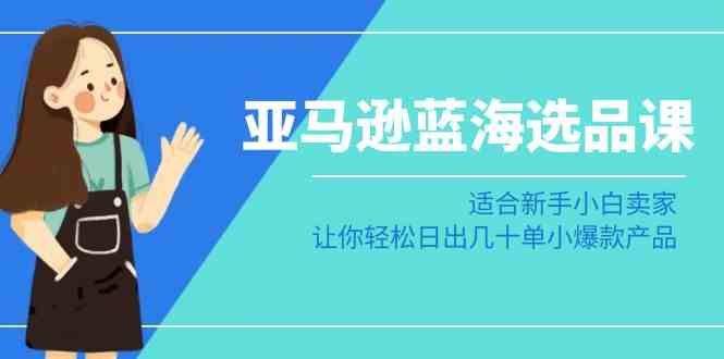 （8907期）亚马逊-蓝海选品课：适合新手小白卖家，让你轻松日出几十单小爆款产品-生财有道